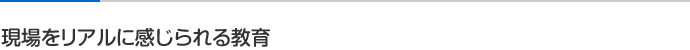 現場をリアルに感じられる教育